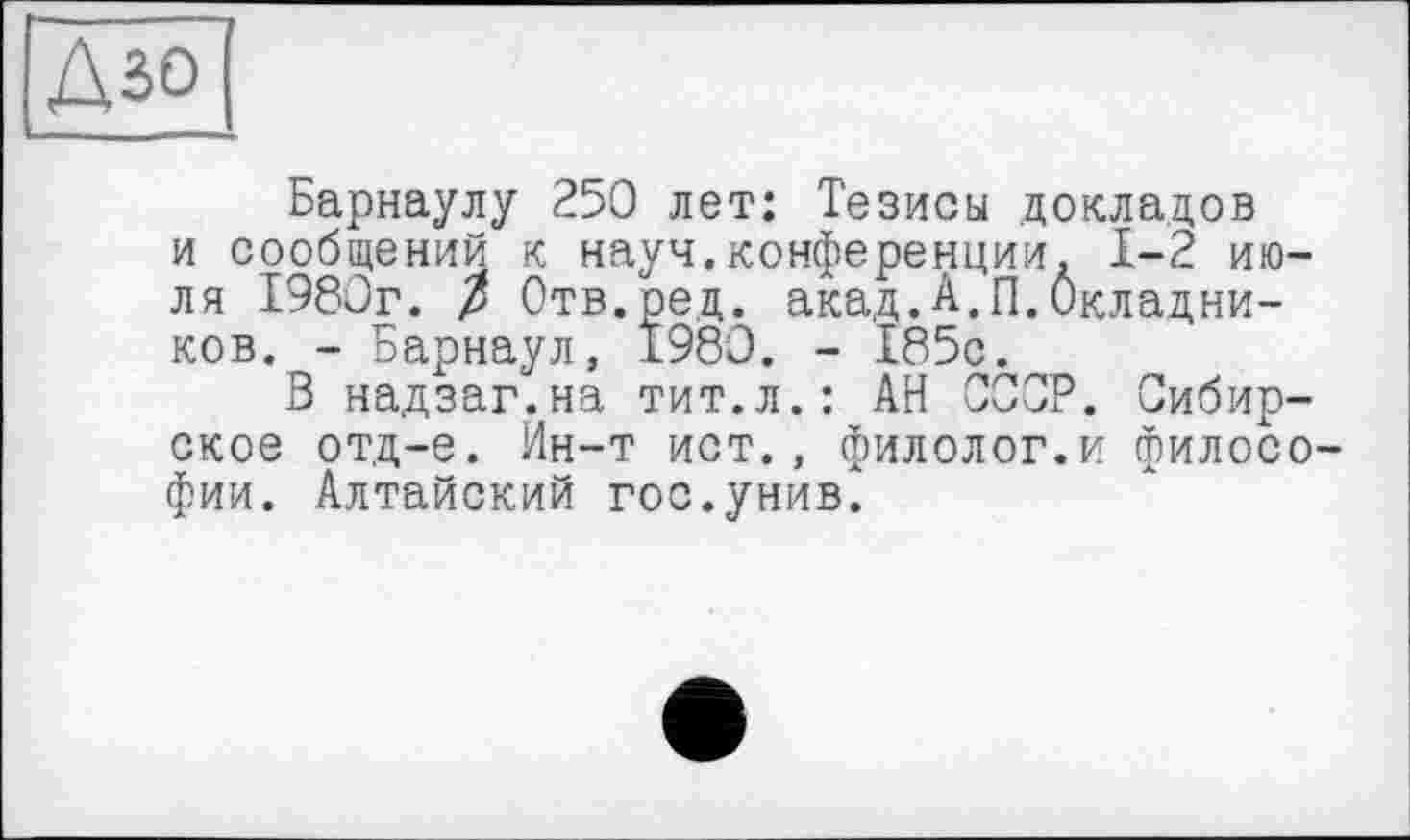 ﻿Барнаулу 250 лет: Тезисы докладов и сообщений к науч.конференции. 1-2 июля 1980г. р Отв.ред. акад.А.П.Окладников. - Барнаул, 1980. - 185с.
В надзаг.на тит.л.: АН СССР. Сибирское отд-е. Ин-т ист., филолог.и философии. Алтайский гос.унив.